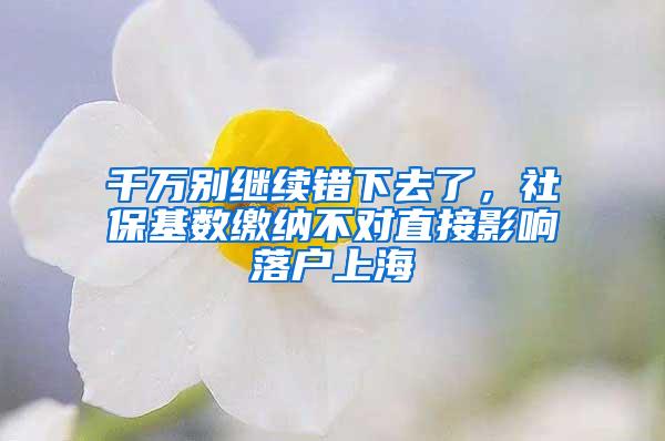 千万别继续错下去了，社保基数缴纳不对直接影响落户上海