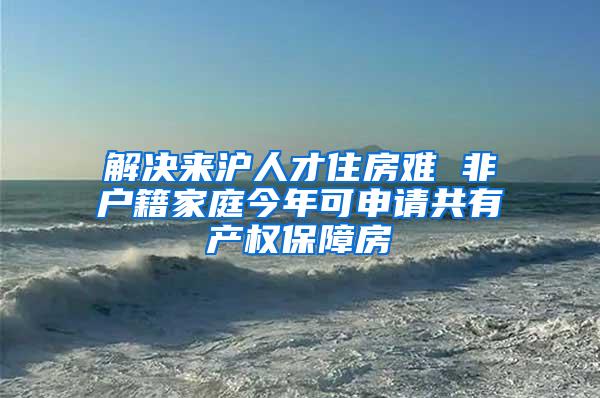 解决来沪人才住房难 非户籍家庭今年可申请共有产权保障房