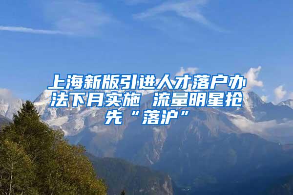 上海新版引进人才落户办法下月实施 流量明星抢先“落沪”