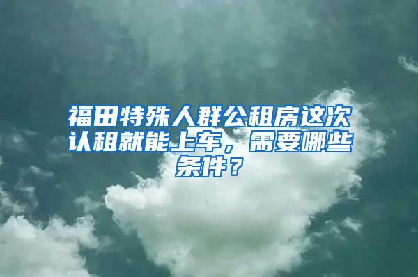 福田特殊人群公租房这次认租就能上车，需要哪些条件？