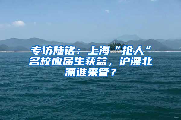 专访陆铭：上海“抢人”名校应届生获益，沪漂北漂谁来管？