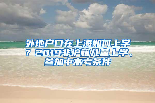 外地户口在上海如何上学？2019非沪籍儿童上学、参加中高考条件