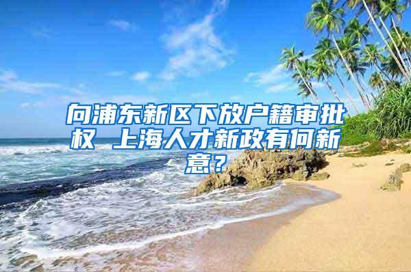 向浦东新区下放户籍审批权 上海人才新政有何新意？