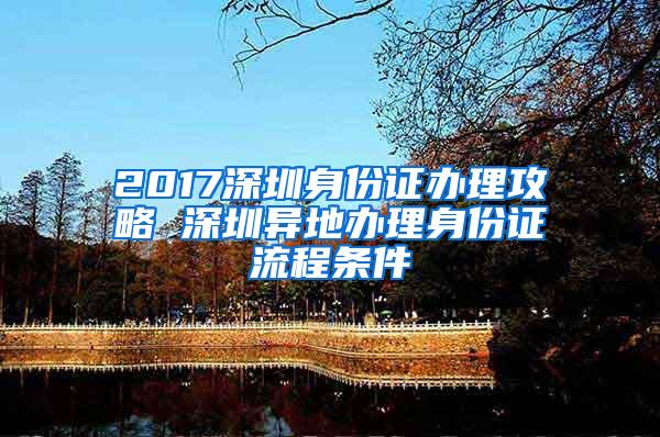 2017深圳身份证办理攻略 深圳异地办理身份证流程条件