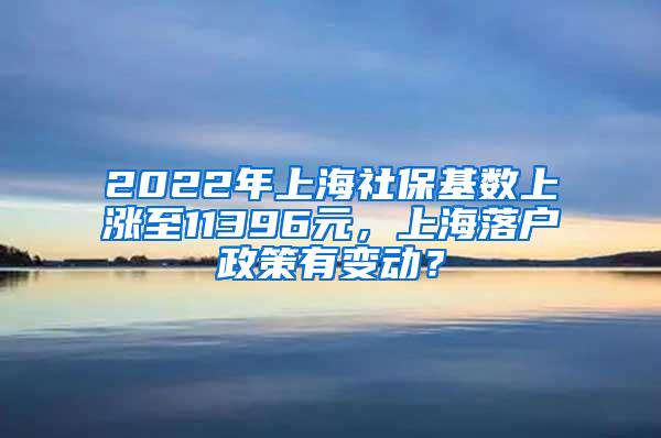 2022年上海社保基数上涨至11396元，上海落户政策有变动？