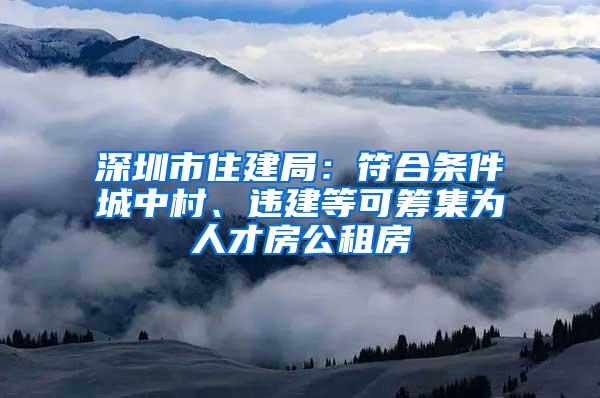 深圳市住建局：符合条件城中村、违建等可筹集为人才房公租房