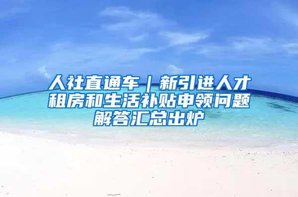 人社直通车｜新引进人才租房和生活补贴申领问题解答汇总出炉