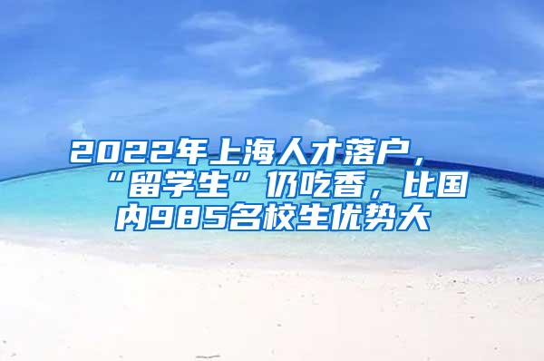 2022年上海人才落户，“留学生”仍吃香，比国内985名校生优势大