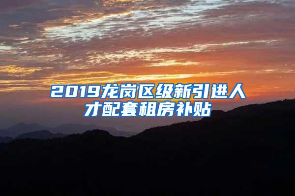 2019龙岗区级新引进人才配套租房补贴