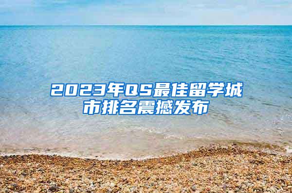 2023年QS最佳留学城市排名震撼发布