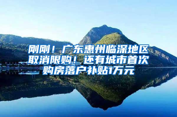 刚刚！广东惠州临深地区取消限购！还有城市首次购房落户补贴1万元