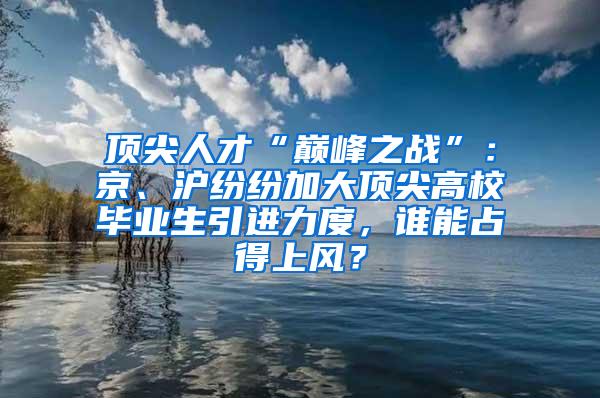 顶尖人才“巅峰之战”：京、沪纷纷加大顶尖高校毕业生引进力度，谁能占得上风？