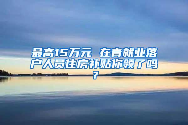 最高15万元 在青就业落户人员住房补贴你领了吗？