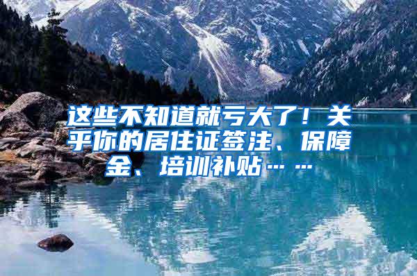 这些不知道就亏大了！关乎你的居住证签注、保障金、培训补贴……