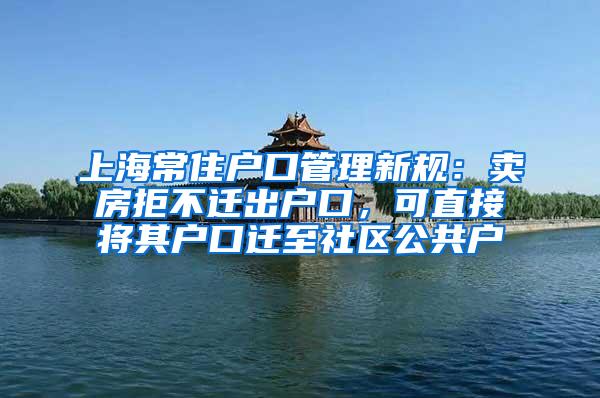 上海常住户口管理新规：卖房拒不迁出户口，可直接将其户口迁至社区公共户
