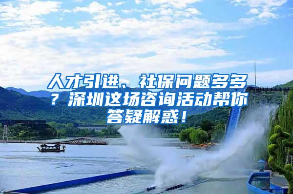 人才引进、社保问题多多？深圳这场咨询活动帮你答疑解惑！