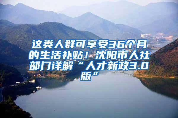 这类人群可享受36个月的生活补贴！沈阳市人社部门详解“人才新政3.0版”