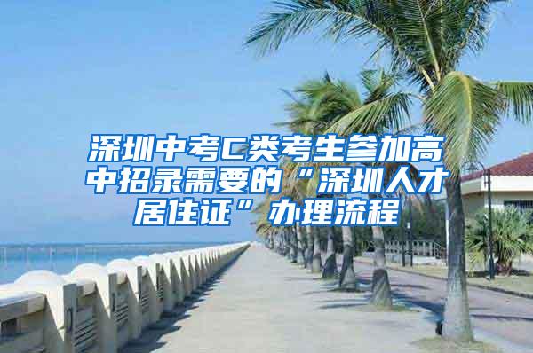 深圳中考C类考生参加高中招录需要的“深圳人才居住证”办理流程