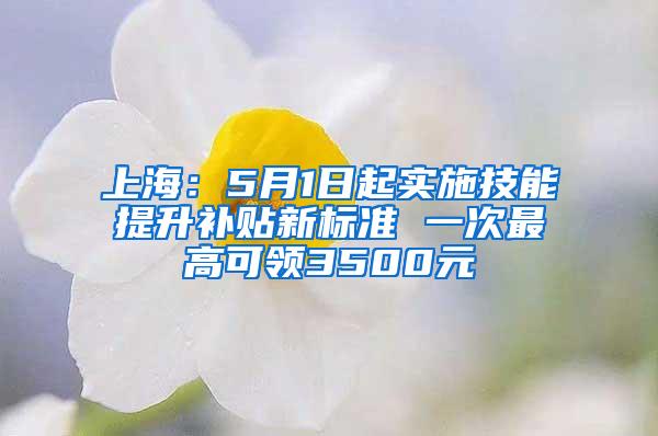 上海：5月1日起实施技能提升补贴新标准 一次最高可领3500元