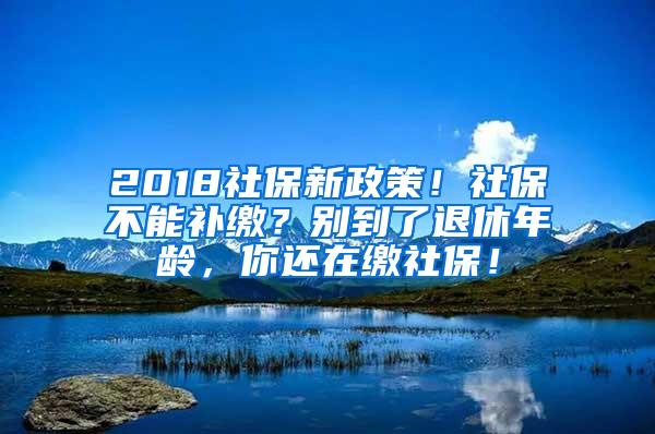 2018社保新政策！社保不能补缴？别到了退休年龄，你还在缴社保！