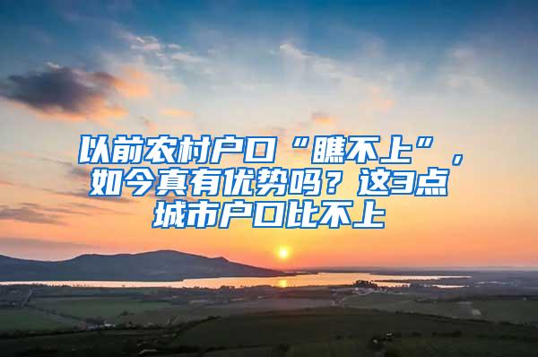 以前农村户口“瞧不上”，如今真有优势吗？这3点城市户口比不上