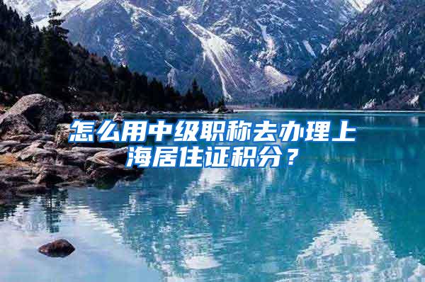 怎么用中级职称去办理上海居住证积分？