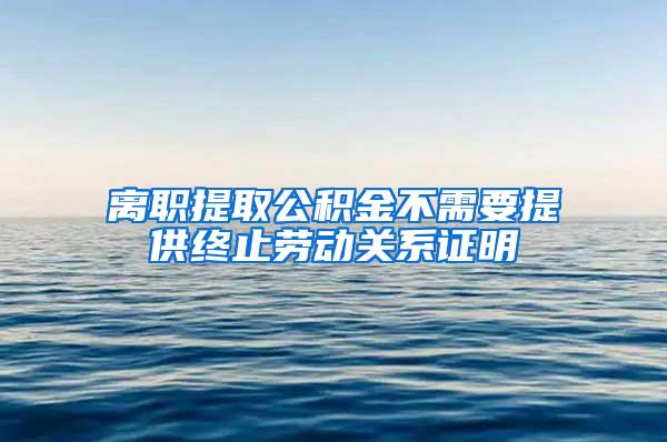 离职提取公积金不需要提供终止劳动关系证明