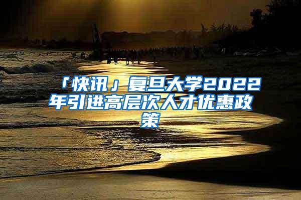 「快讯」复旦大学2022年引进高层次人才优惠政策