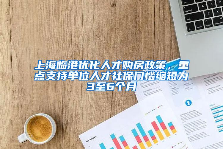 上海临港优化人才购房政策，重点支持单位人才社保门槛缩短为3至6个月