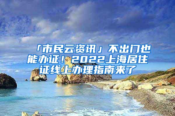 「市民云资讯」不出门也能办证！2022上海居住证线上办理指南来了