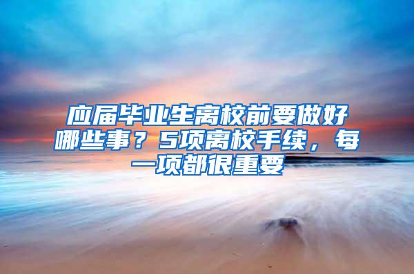 应届毕业生离校前要做好哪些事？5项离校手续，每一项都很重要