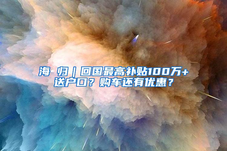 海 归｜回国最高补贴100万+送户口？购车还有优惠？