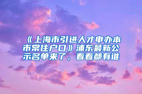 《上海市引进人才申办本市常住户口》浦东最新公示名单来了，看看都有谁