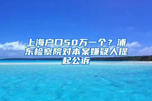 上海户口50万一个？浦东检察院对本案嫌疑人提起公诉