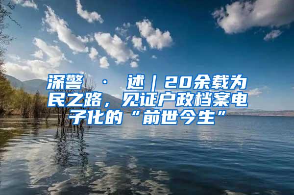 深警 · 述｜20余载为民之路，见证户政档案电子化的“前世今生”