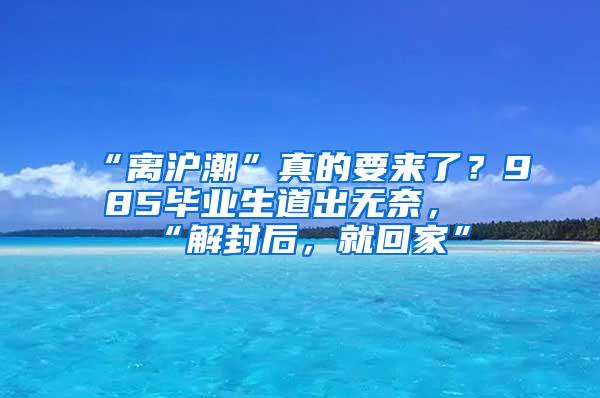 “离沪潮”真的要来了？985毕业生道出无奈，“解封后，就回家”