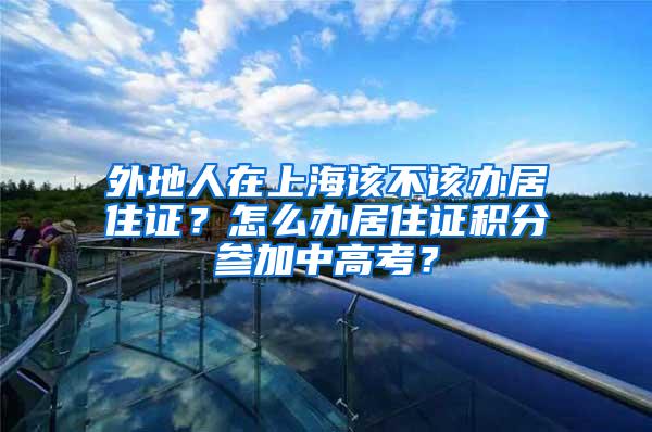 外地人在上海该不该办居住证？怎么办居住证积分参加中高考？