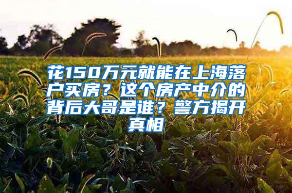 花150万元就能在上海落户买房？这个房产中介的背后大哥是谁？警方揭开真相