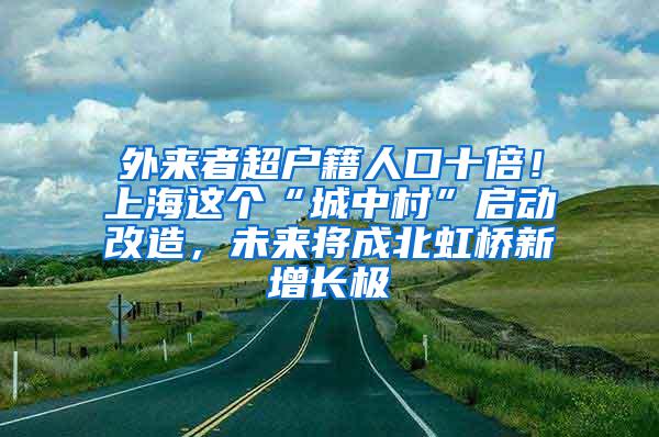 外来者超户籍人口十倍！上海这个“城中村”启动改造，未来将成北虹桥新增长极