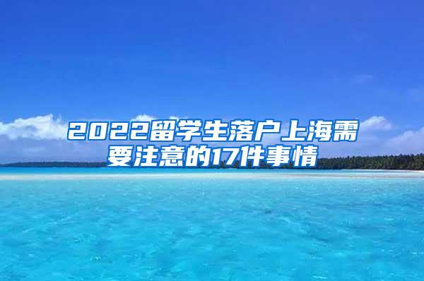 2022留学生落户上海需要注意的17件事情