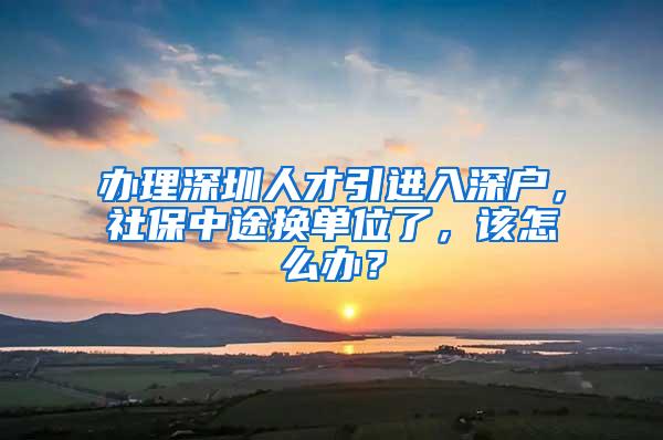 办理深圳人才引进入深户，社保中途换单位了，该怎么办？