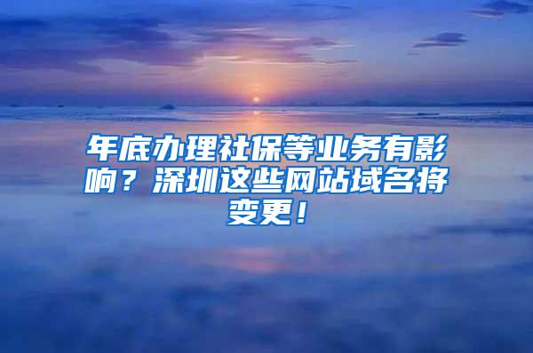 年底办理社保等业务有影响？深圳这些网站域名将变更！