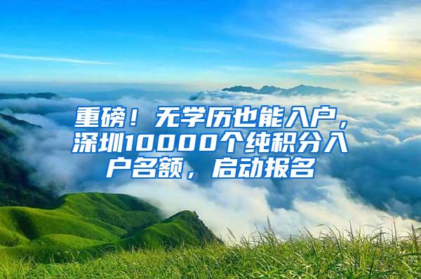 重磅！无学历也能入户，深圳10000个纯积分入户名额，启动报名