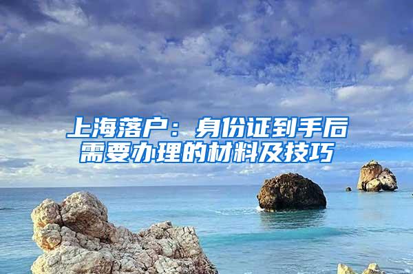 上海落户：身份证到手后需要办理的材料及技巧