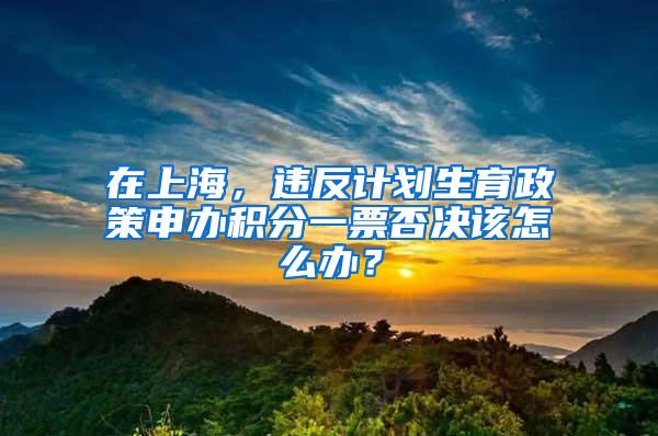 在上海，违反计划生育政策申办积分一票否决该怎么办？