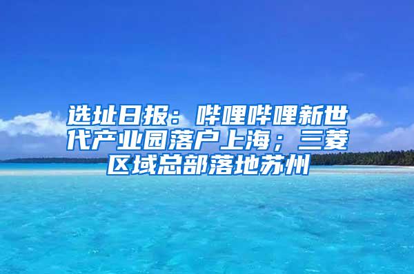 选址日报：哔哩哔哩新世代产业园落户上海；三菱区域总部落地苏州