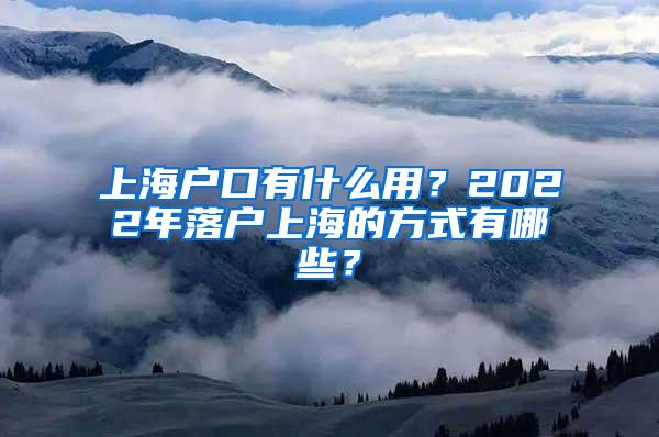 上海户口有什么用？2022年落户上海的方式有哪些？