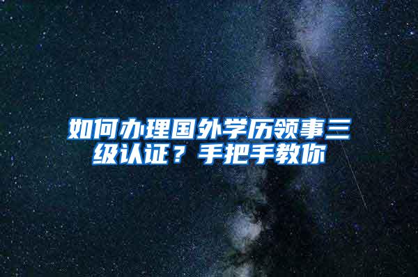 如何办理国外学历领事三级认证？手把手教你