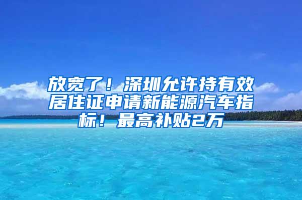 放宽了！深圳允许持有效居住证申请新能源汽车指标！最高补贴2万