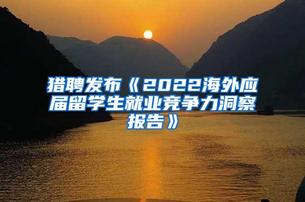 猎聘发布《2022海外应届留学生就业竞争力洞察报告》